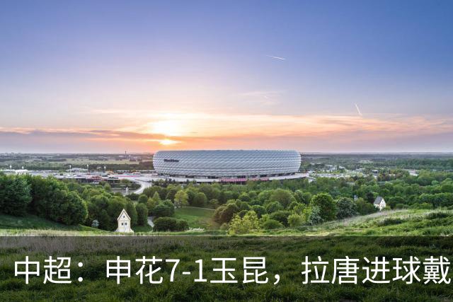 中超：申花7-1玉昆，拉唐进球戴帽，特谢拉助攻戴帽